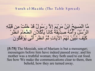 Surah al-Maaida (The Table Spread) مَّا الْمَسِيحُ ابْنُ مَرْيَمَ إِلاَّ رَسُولٌ قَدْ خَلَتْ مِن قَبْلِهِ الرُّسُلُ وَأُمُّهُ صِدِّيقَةٌ كَانَا يَأْكُلاَنِ الطَّعَامَ انظُرْ كَيْفَ نُبَيِّنُ لَهُمُ الآيَاتِ ثُمَّ انظُرْ أَنَّى يُؤْفَكُونَ  [5:75]  The Messiah, son of Marium is but a messenger; messengers before him have indeed passed away; and his mother was a truthful woman; they both used to eat food. See how We make the communications clear to them, then behold, how they are turned away.  