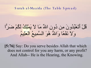 Surah al-Maaida (The Table Spread) قُلْ أَتَعْبُدُونَ مِن دُونِ اللّهِ مَا لاَ يَمْلِكُ لَكُمْ ضَرًّا وَلاَ نَفْعًا وَاللّهُ هُوَ السَّمِيعُ الْعَلِيمُ  [5:76]  Say: Do you serve besides Allah that which does not control for you any harm, or any profit? And Allah-- He is the Hearing, the Knowing.  
