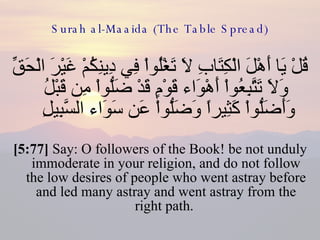 Surah al-Maaida (The Table Spread) قُلْ يَا أَهْلَ الْكِتَابِ لاَ تَغْلُواْ فِي دِينِكُمْ غَيْرَ الْحَقِّ وَلاَ تَتَّبِعُواْ أَهْوَاء قَوْمٍ قَدْ ضَلُّواْ مِن قَبْلُ وَأَضَلُّواْ كَثِيراً وَضَلُّواْ عَن سَوَاء السَّبِيلِ  [5:77]  Say: O followers of the Book! be not unduly immoderate in your religion, and do not follow the low desires of people who went astray before and led many astray and went astray from the right path.  