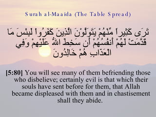 Surah al-Maaida (The Table Spread) تَرَى كَثِيراً مِّنْهُمْ يَتَوَلَّوْنَ الَّذِينَ كَفَرُواْ لَبِئْسَ مَا قَدَّمَتْ لَهُمْ أَنفُسُهُمْ أَن سَخِطَ اللّهُ عَلَيْهِمْ وَفِي الْعَذَابِ هُمْ خَالِدُونَ  [5:80]  You will see many of them befriending those who disbelieve; certainly evil is that which their souls have sent before for them, that Allah became displeased with them and in chastisement shall they abide.  