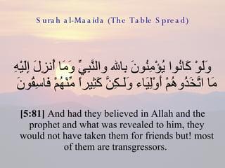 Surah al-Maaida (The Table Spread) وَلَوْ كَانُوا يُؤْمِنُونَ بِالله والنَّبِيِّ وَمَا أُنزِلَ إِلَيْهِ مَا اتَّخَذُوهُمْ أَوْلِيَاء وَلَـكِنَّ كَثِيراً مِّنْهُمْ فَاسِقُونَ  [5:81]  And had they believed in Allah and the prophet and what was revealed to him, they would not have taken them for friends but! most of them are transgressors.  
