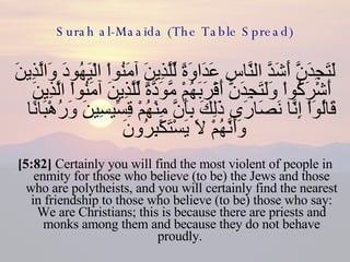 Surah al-Maaida (The Table Spread) لَتَجِدَنَّ أَشَدَّ النَّاسِ عَدَاوَةً لِّلَّذِينَ آمَنُواْ الْيَهُودَ وَالَّذِينَ أَشْرَكُواْ وَلَتَجِدَنَّ أَقْرَبَهُمْ مَّوَدَّةً لِّلَّذِينَ آمَنُواْ الَّذِينَ قَالُوَاْ إِنَّا نَصَارَى ذَلِكَ بِأَنَّ مِنْهُمْ قِسِّيسِينَ وَرُهْبَانًا وَأَنَّهُمْ لاَ يَسْتَكْبِرُونَ  [5:82]  Certainly you will find the most violent of people in enmity for those who believe (to be) the Jews and those who are polytheists, and you will certainly find the nearest in friendship to those who believe (to be) those who say: We are Christians; this is because there are priests and monks among them and because they do not behave proudly.  