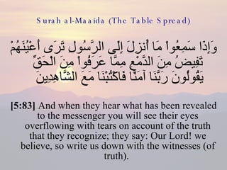 Surah al-Maaida (The Table Spread) وَإِذَا سَمِعُواْ مَا أُنزِلَ إِلَى الرَّسُولِ تَرَى أَعْيُنَهُمْ تَفِيضُ مِنَ الدَّمْعِ مِمَّا عَرَفُواْ مِنَ الْحَقِّ يَقُولُونَ رَبَّنَا آمَنَّا فَاكْتُبْنَا مَعَ الشَّاهِدِينَ  [5:83]  And when they hear what has been revealed to the messenger you will see their eyes overflowing with tears on account of the truth that they recognize; they say: Our Lord! we believe, so write us down with the witnesses (of truth).  