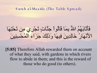 Surah al-Maaida (The Table Spread) فَأَثَابَهُمُ اللّهُ بِمَا قَالُواْ جَنَّاتٍ تَجْرِي مِن تَحْتِهَا الأَنْهَارُ خَالِدِينَ فِيهَا وَذَلِكَ جَزَاء الْمُحْسِنِينَ  [5:85]  Therefore Allah rewarded them on account of what they said, with gardens in which rivers flow to abide in them; and this is the reward of those who do good (to others).  