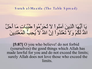 Surah al-Maaida (The Table Spread) يَا أَيُّهَا الَّذِينَ آمَنُواْ لاَ تُحَرِّمُواْ طَيِّبَاتِ مَا أَحَلَّ اللّهُ لَكُمْ وَلاَ تَعْتَدُواْ إِنَّ اللّهَ لاَ يُحِبُّ الْمُعْتَدِينَ  [5:87]  O you who believe! do not forbid (yourselves) the good things which Allah has made lawful for you and do not exceed the limits; surely Allah does not love those who exceed the limits.  