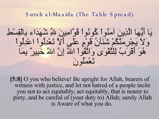 Surah al-Maaida (The Table Spread) يَا أَيُّهَا الَّذِينَ آمَنُواْ كُونُواْ قَوَّامِينَ لِلّهِ شُهَدَاء بِالْقِسْطِ وَلاَ يَجْرِمَنَّكُمْ شَنَآنُ قَوْمٍ عَلَى أَلاَّ تَعْدِلُواْ اعْدِلُواْ هُوَ أَقْرَبُ لِلتَّقْوَى وَاتَّقُواْ اللّهَ إِنَّ اللّهَ خَبِيرٌ بِمَا تَعْمَلُونَ  [5:8]  O you who believe! Be upright for Allah, bearers of witness with justice, and let not hatred of a people incite you not to act equitably; act equitably, that is nearer to piety, and be careful of (your duty to) Allah; surely Allah is Aware of what you do.  