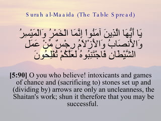 Surah al-Maaida (The Table Spread) يَا أَيُّهَا الَّذِينَ آمَنُواْ إِنَّمَا الْخَمْرُ وَالْمَيْسِرُ وَالأَنصَابُ وَالأَزْلاَمُ رِجْسٌ مِّنْ عَمَلِ الشَّيْطَانِ فَاجْتَنِبُوهُ لَعَلَّكُمْ تُفْلِحُونَ  [5:90]  O you who believe! intoxicants and games of chance and (sacrificing to) stones set up and (dividing by) arrows are only an uncleanness, the Shaitan's work; shun it therefore that you may be successful.  