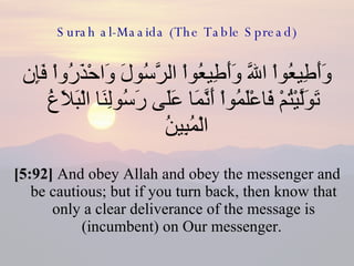 Surah al-Maaida (The Table Spread) وَأَطِيعُواْ اللّهَ وَأَطِيعُواْ الرَّسُولَ وَاحْذَرُواْ فَإِن تَوَلَّيْتُمْ فَاعْلَمُواْ أَنَّمَا عَلَى رَسُولِنَا الْبَلاَغُ الْمُبِينُ  [5:92]  And obey Allah and obey the messenger and be cautious; but if you turn back, then know that only a clear deliverance of the message is (incumbent) on Our messenger.  