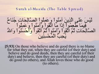Surah al-Maaida (The Table Spread) لَيْسَ عَلَى الَّذِينَ آمَنُواْ وَعَمِلُواْ الصَّالِحَاتِ جُنَاحٌ فِيمَا طَعِمُواْ إِذَا مَا اتَّقَواْ وَّآمَنُواْ وَعَمِلُواْ الصَّالِحَاتِ ثُمَّ اتَّقَواْ وَّآمَنُواْ ثُمَّ اتَّقَواْ وَّأَحْسَنُواْ وَاللّهُ يُحِبُّ الْمُحْسِنِينَ  [5:93]  On those who believe and do good there is no blame for what they eat, when they are careful (of their duty) and believe and do good deeds, then they are careful (of their duty) and believe, then they are careful (of their duty) and do good (to others), and Allah loves those who do good (to others).  