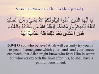 Surah al-Maaida (The Table Spread) يَا أَيُّهَا الَّذِينَ آمَنُواْ لَيَبْلُوَنَّكُمُ اللّهُ بِشَيْءٍ مِّنَ الصَّيْدِ تَنَالُهُ أَيْدِيكُمْ وَرِمَاحُكُمْ لِيَعْلَمَ اللّهُ مَن يَخَافُهُ بِالْغَيْبِ فَمَنِ اعْتَدَى بَعْدَ ذَلِكَ فَلَهُ عَذَابٌ أَلِيمٌ  [5:94]  O you who believe! Allah will certainly try you in respect of some game which your hands and your lances can reach, that Allah might know who fears Him in secret; but whoever exceeds the limit after this, he shall have a painful punishment.  