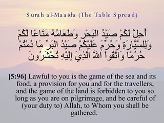 Surah al-Maaida (The Table Spread) أُحِلَّ لَكُمْ صَيْدُ الْبَحْرِ وَطَعَامُهُ مَتَاعًا لَّكُمْ وَلِلسَّيَّارَةِ وَحُرِّمَ عَلَيْكُمْ صَيْدُ الْبَرِّ مَا دُمْتُمْ حُرُمًا وَاتَّقُواْ اللّهَ الَّذِيَ إِلَيْهِ تُحْشَرُونَ  [5:96]  Lawful to you is the game of the sea and its food, a provision for you and for the travellers, and the game of the land is forbidden to you so long as you are on pilgrimage, and be careful of (your duty to) Allah, to Whom you shall be gathered.  