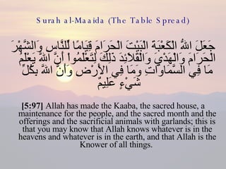 Surah al-Maaida (The Table Spread) جَعَلَ اللّهُ الْكَعْبَةَ الْبَيْتَ الْحَرَامَ قِيَامًا لِّلنَّاسِ وَالشَّهْرَ الْحَرَامَ وَالْهَدْيَ وَالْقَلاَئِدَ ذَلِكَ لِتَعْلَمُواْ أَنَّ اللّهَ يَعْلَمُ مَا فِي السَّمَاوَاتِ وَمَا فِي الأَرْضِ وَأَنَّ اللّهَ بِكُلِّ شَيْءٍ عَلِيمٌ  [5:97]  Allah has made the Kaaba, the sacred house, a maintenance for the people, and the sacred month and the offerings and the sacrificial animals with garlands; this is that you may know that Allah knows whatever is in the heavens and whatever is in the earth, and that Allah is the Knower of all things.  