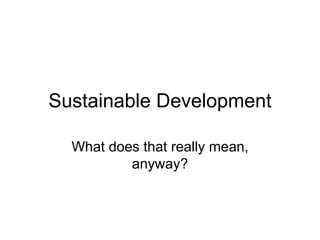 Sustainable Development
What does that really mean,
anyway?
 