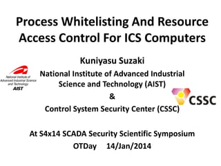 Process Whitelisting And Resource
Access Control For ICS Computers
Kuniyasu Suzaki
National Institute of Advanced Industrial
Science and Technology (AIST)
&
Control System Security Center (CSSC)
At S4x14 SCADA Security Scientific Symposium
OTDay 14/Jan/2014

 