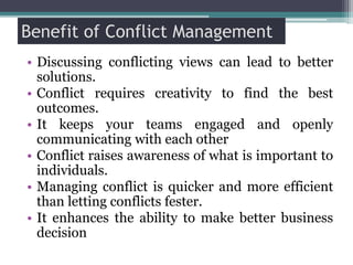 Benefit of Conflict Management
• Discussing conflicting views can lead to better
solutions.
• Conflict requires creativity to find the best
outcomes.
• It keeps your teams engaged and openly
communicating with each other
• Conflict raises awareness of what is important to
individuals.
• Managing conflict is quicker and more efficient
than letting conflicts fester.
• It enhances the ability to make better business
decision
 