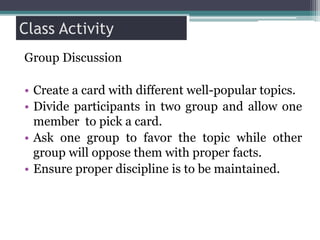 Class Activity
Group Discussion
• Create a card with different well-popular topics.
• Divide participants in two group and allow one
member to pick a card.
• Ask one group to favor the topic while other
group will oppose them with proper facts.
• Ensure proper discipline is to be maintained.
 
