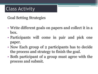 Class Activity
Goal Setting Strategies
• Write different goals on papers and collect it in a
box.
• Participants will come in pair and pick one
paper.
• Now Each group of 2 participants has to decide
the process and strategy to finish the goal.
• Both participant of a group must agree with the
process and submit.
 