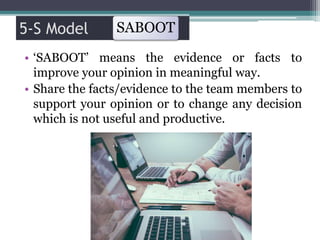 5-S Model
• ‘SABOOT’ means the evidence or facts to
improve your opinion in meaningful way.
• Share the facts/evidence to the team members to
support your opinion or to change any decision
which is not useful and productive.
SABOOT
 