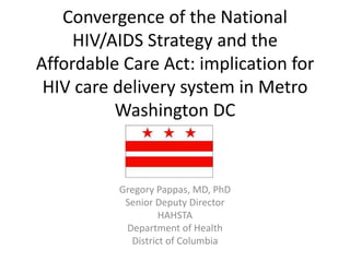 Convergence of the National
     HIV/AIDS Strategy and the
Affordable Care Act: implication for
 HIV care delivery system in Metro
          Washington DC


          Gregory Pappas, MD, PhD
           Senior Deputy Director
                   HAHSTA
           Department of Health
            District of Columbia
 