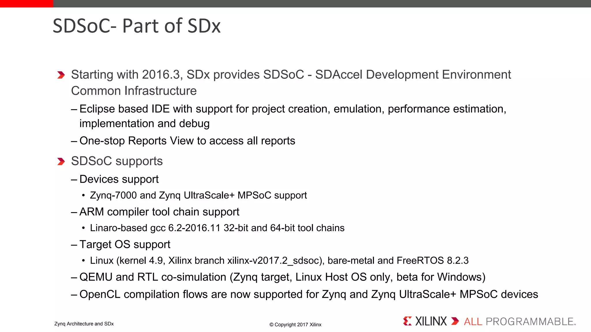 Starting with 2016.3, SDx provides SDSoC - SDAccel Development Environment
Common Infrastructure
– Eclipse based IDE with support for project creation, emulation, performance estimation,
implementation and debug
– One-stop Reports View to access all reports
SDSoC supports
– Devices support
• Zynq-7000 and Zynq UltraScale+ MPSoC support
– ARM compiler tool chain support
• Linaro-based gcc 6.2-2016.11 32-bit and 64-bit tool chains
– Target OS support
• Linux (kernel 4.9, Xilinx branch xilinx-v2017.2_sdsoc), bare-metal and FreeRTOS 8.2.3
– QEMU and RTL co-simulation (Zynq target, Linux Host OS only, beta for Windows)
– OpenCL compilation flows are now supported for Zynq and Zynq UltraScale+ MPSoC devices
SDSoC- Part of SDx
© Copyright 2017 XilinxZynq Architecture and SDx
 