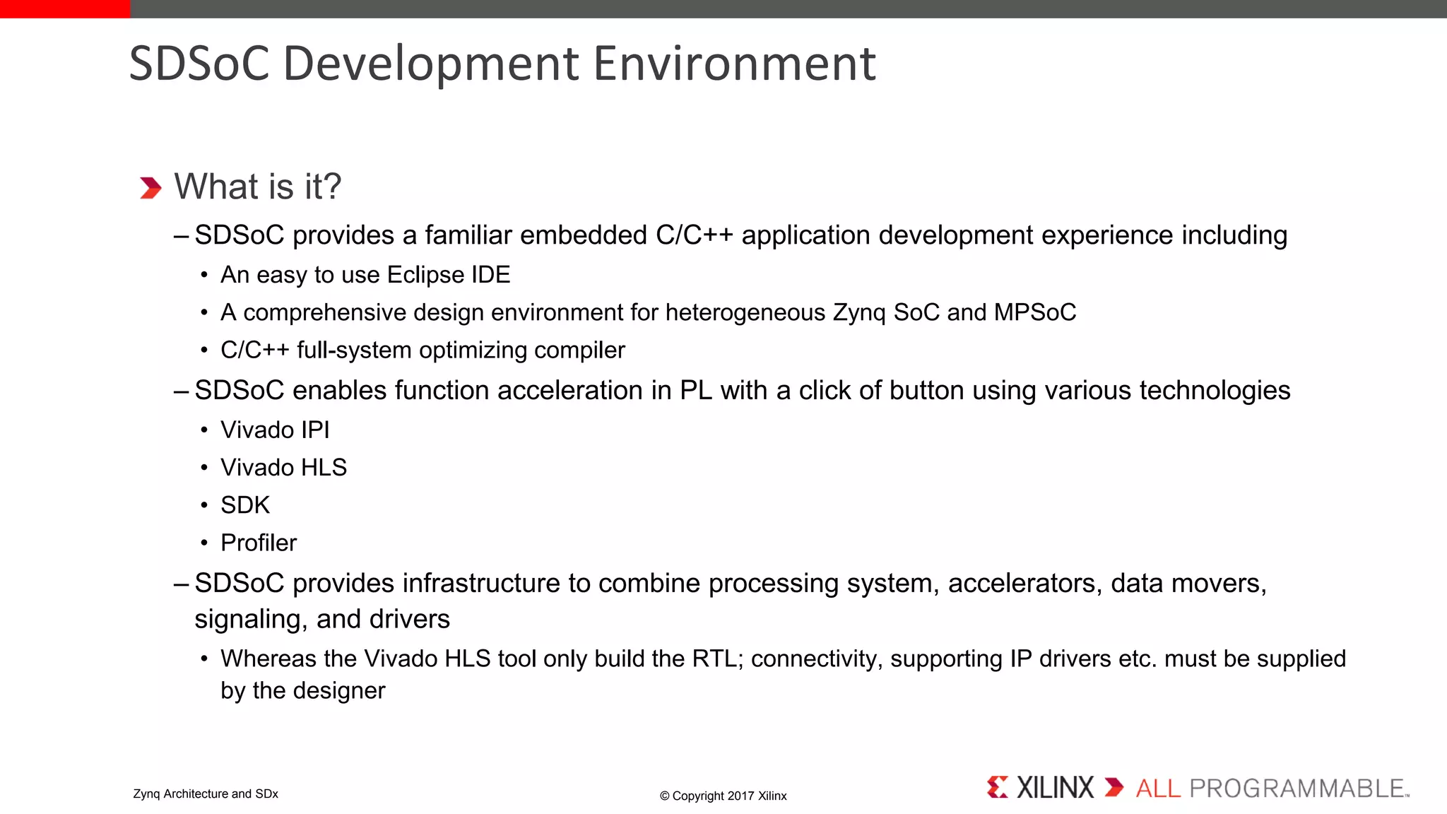 What is it?
– SDSoC provides a familiar embedded C/C++ application development experience including
• An easy to use Eclipse IDE
• A comprehensive design environment for heterogeneous Zynq SoC and MPSoC
• C/C++ full-system optimizing compiler
– SDSoC enables function acceleration in PL with a click of button using various technologies
• Vivado IPI
• Vivado HLS
• SDK
• Profiler
– SDSoC provides infrastructure to combine processing system, accelerators, data movers,
signaling, and drivers
• Whereas the Vivado HLS tool only build the RTL; connectivity, supporting IP drivers etc. must be supplied
by the designer
SDSoC Development Environment
© Copyright 2017 XilinxZynq Architecture and SDx
 