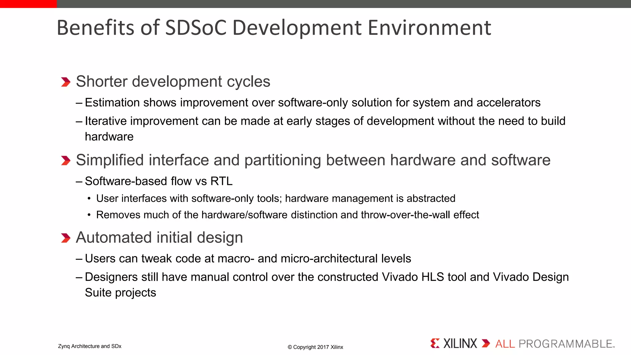 Shorter development cycles
– Estimation shows improvement over software-only solution for system and accelerators
– Iterative improvement can be made at early stages of development without the need to build
hardware
Simplified interface and partitioning between hardware and software
– Software-based flow vs RTL
• User interfaces with software-only tools; hardware management is abstracted
• Removes much of the hardware/software distinction and throw-over-the-wall effect
Automated initial design
– Users can tweak code at macro- and micro-architectural levels
– Designers still have manual control over the constructed Vivado HLS tool and Vivado Design
Suite projects
Benefits of SDSoC Development Environment
© Copyright 2017 XilinxZynq Architecture and SDx
 