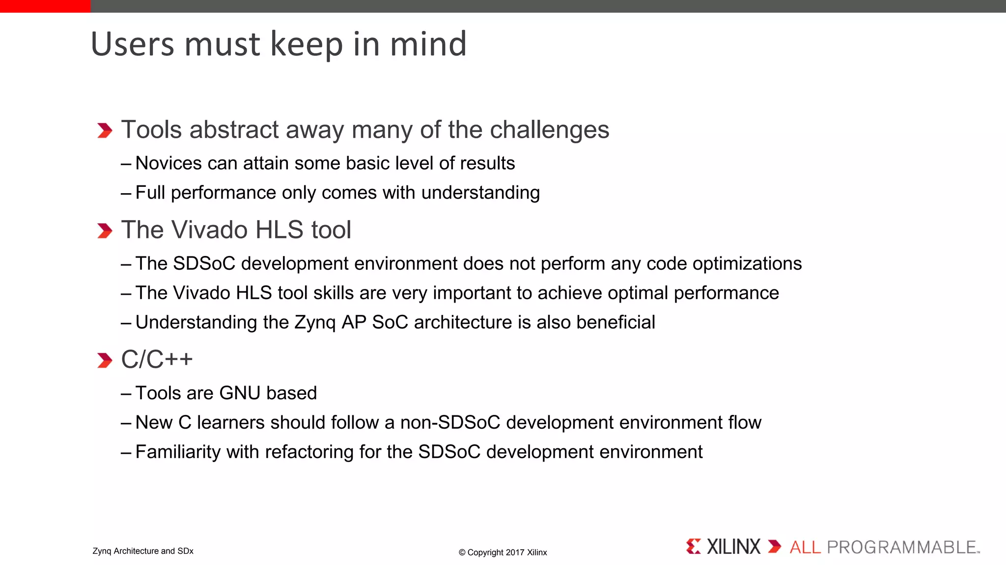 Tools abstract away many of the challenges
– Novices can attain some basic level of results
– Full performance only comes with understanding
The Vivado HLS tool
– The SDSoC development environment does not perform any code optimizations
– The Vivado HLS tool skills are very important to achieve optimal performance
– Understanding the Zynq AP SoC architecture is also beneficial
C/C++
– Tools are GNU based
– New C learners should follow a non-SDSoC development environment flow
– Familiarity with refactoring for the SDSoC development environment
Users must keep in mind
© Copyright 2017 XilinxZynq Architecture and SDx
 
