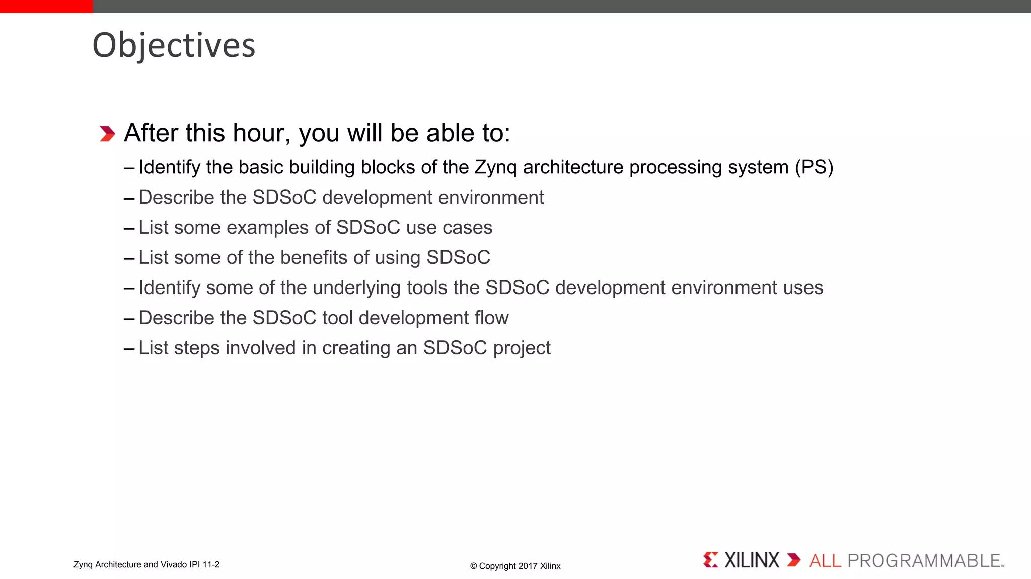 After this hour, you will be able to:
– Identify the basic building blocks of the Zynq architecture processing system (PS)
– Describe the SDSoC development environment
– List some examples of SDSoC use cases
– List some of the benefits of using SDSoC
– Identify some of the underlying tools the SDSoC development environment uses
– Describe the SDSoC tool development flow
– List steps involved in creating an SDSoC project
Objectives
© Copyright 2017 XilinxZynq Architecture and Vivado IPI 11-2
 