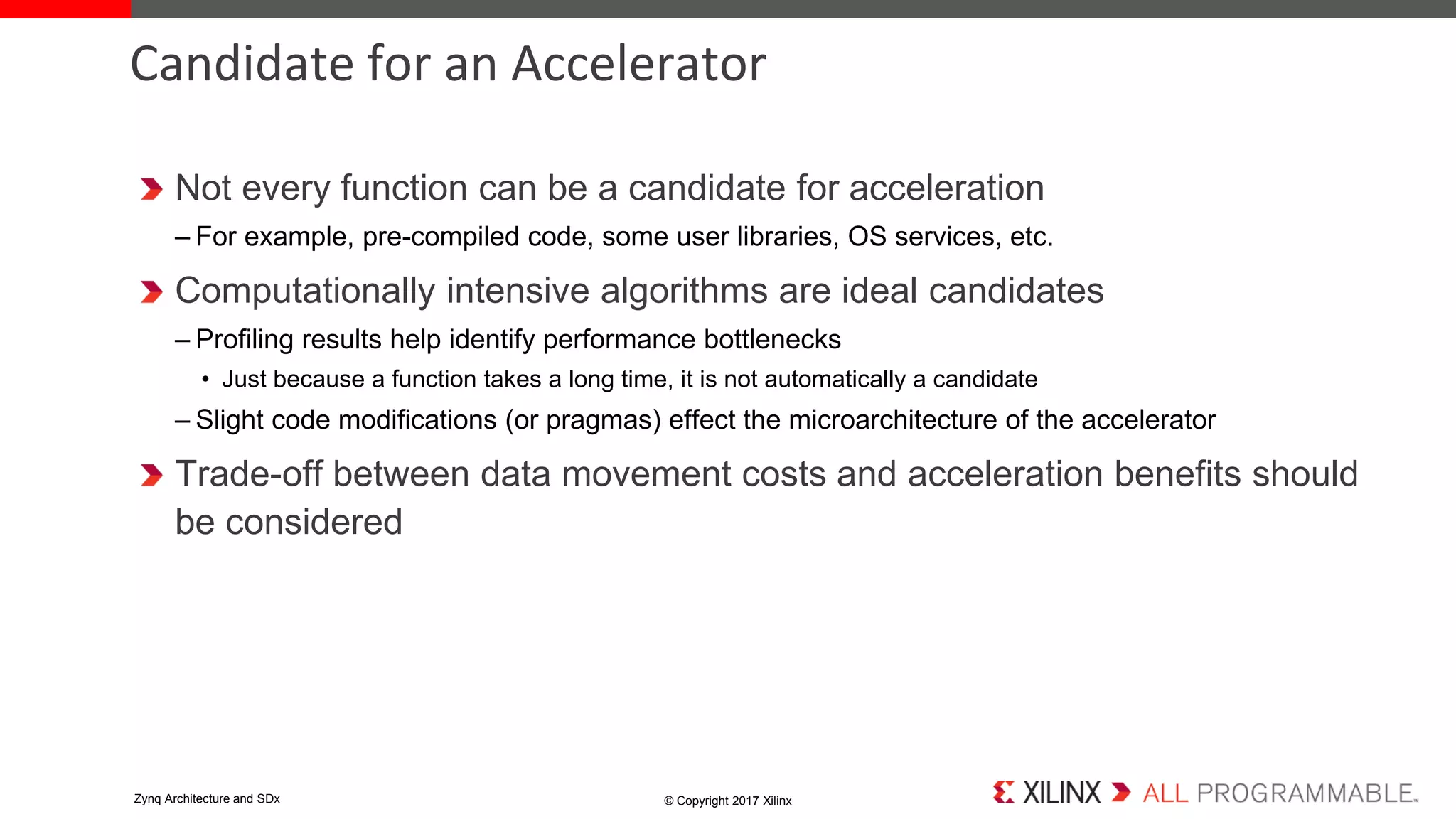 Not every function can be a candidate for acceleration
– For example, pre-compiled code, some user libraries, OS services, etc.
Computationally intensive algorithms are ideal candidates
– Profiling results help identify performance bottlenecks
• Just because a function takes a long time, it is not automatically a candidate
– Slight code modifications (or pragmas) effect the microarchitecture of the accelerator
Trade-off between data movement costs and acceleration benefits should
be considered
Candidate for an Accelerator
© Copyright 2017 XilinxZynq Architecture and SDx
 