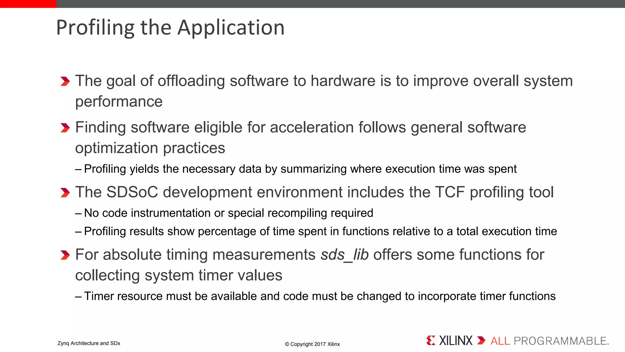 The goal of offloading software to hardware is to improve overall system
performance
Finding software eligible for acceleration follows general software
optimization practices
– Profiling yields the necessary data by summarizing where execution time was spent
The SDSoC development environment includes the TCF profiling tool
– No code instrumentation or special recompiling required
– Profiling results show percentage of time spent in functions relative to a total execution time
For absolute timing measurements sds_lib offers some functions for
collecting system timer values
– Timer resource must be available and code must be changed to incorporate timer functions
Profiling the Application
© Copyright 2017 XilinxZynq Architecture and SDx
 