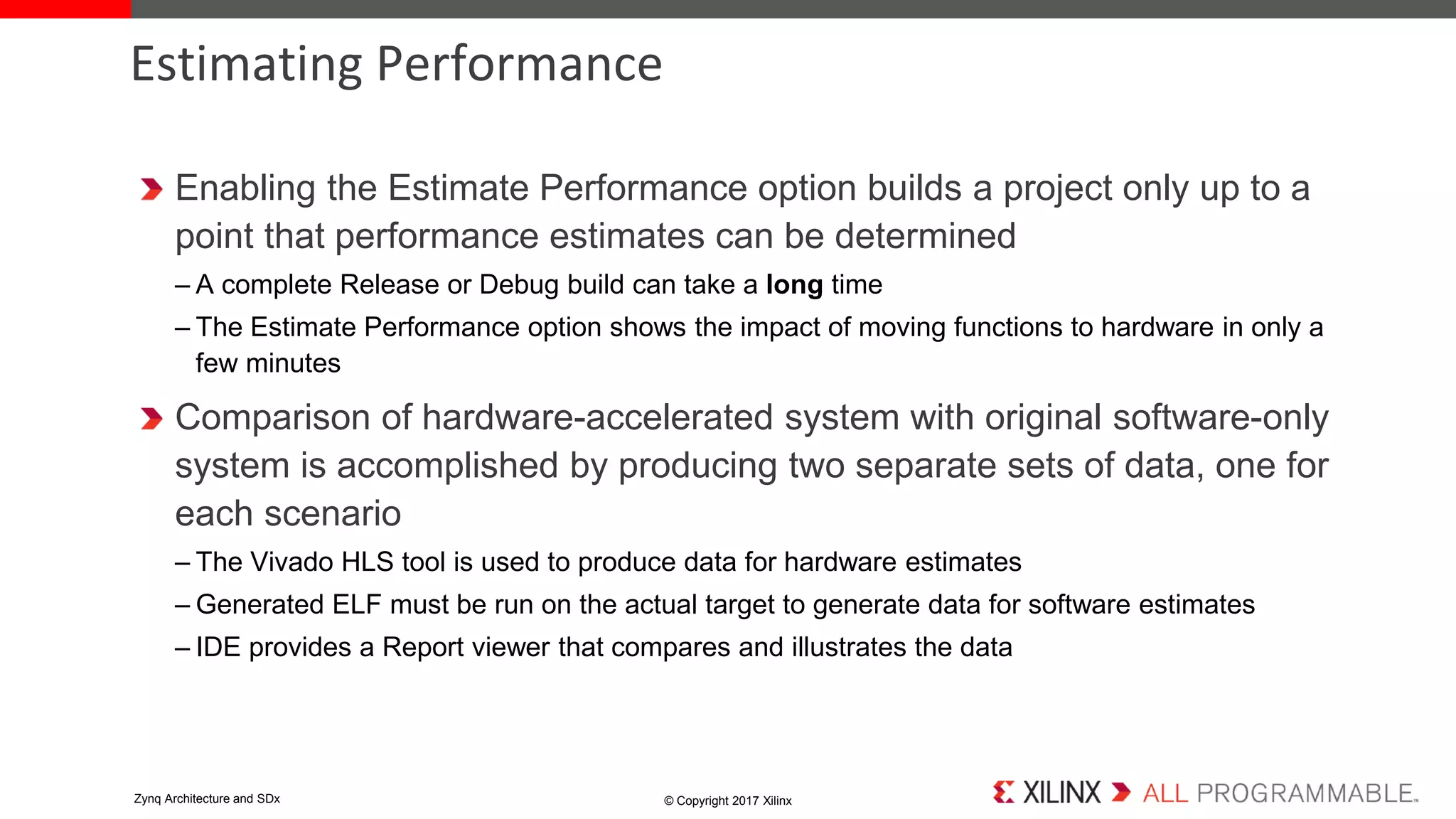 Enabling the Estimate Performance option builds a project only up to a
point that performance estimates can be determined
– A complete Release or Debug build can take a long time
– The Estimate Performance option shows the impact of moving functions to hardware in only a
few minutes
Comparison of hardware-accelerated system with original software-only
system is accomplished by producing two separate sets of data, one for
each scenario
– The Vivado HLS tool is used to produce data for hardware estimates
– Generated ELF must be run on the actual target to generate data for software estimates
– IDE provides a Report viewer that compares and illustrates the data
Estimating Performance
© Copyright 2017 XilinxZynq Architecture and SDx
 