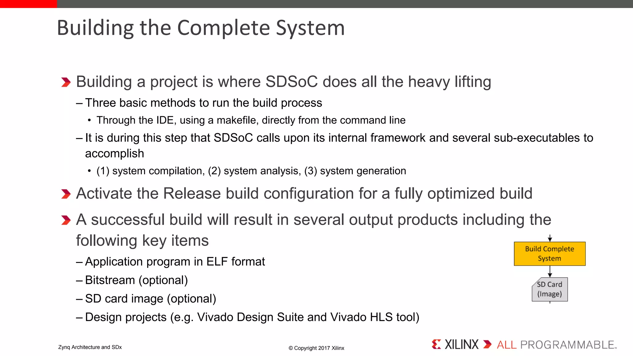 Building a project is where SDSoC does all the heavy lifting
– Three basic methods to run the build process
• Through the IDE, using a makefile, directly from the command line
– It is during this step that SDSoC calls upon its internal framework and several sub-executables to
accomplish
• (1) system compilation, (2) system analysis, (3) system generation
Activate the Release build configuration for a fully optimized build
A successful build will result in several output products including the
following key items
– Application program in ELF format
– Bitstream (optional)
– SD card image (optional)
– Design projects (e.g. Vivado Design Suite and Vivado HLS tool)
Building the Complete System
© Copyright 2017 XilinxZynq Architecture and SDx
 