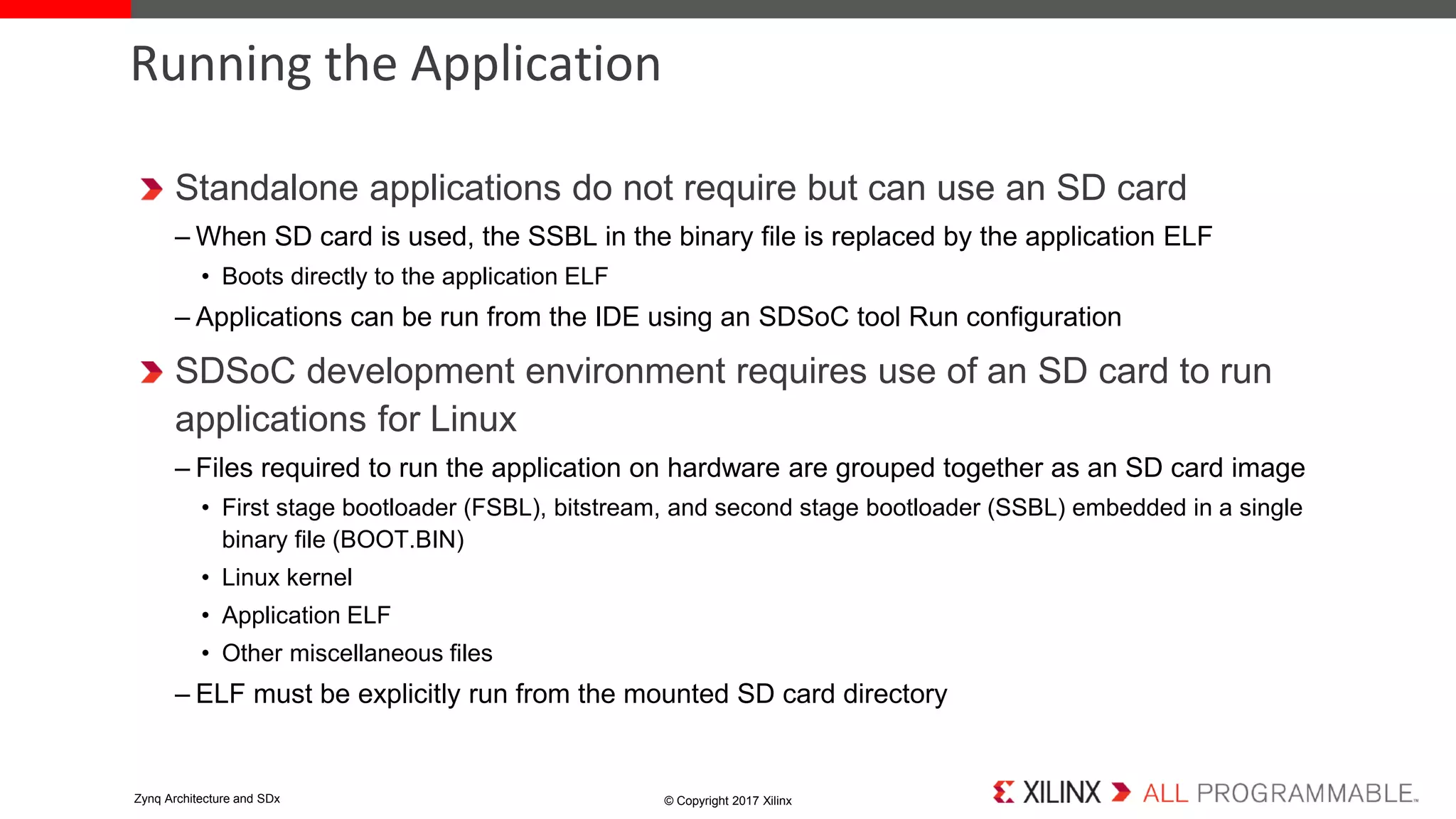 Standalone applications do not require but can use an SD card
– When SD card is used, the SSBL in the binary file is replaced by the application ELF
• Boots directly to the application ELF
– Applications can be run from the IDE using an SDSoC tool Run configuration
SDSoC development environment requires use of an SD card to run
applications for Linux
– Files required to run the application on hardware are grouped together as an SD card image
• First stage bootloader (FSBL), bitstream, and second stage bootloader (SSBL) embedded in a single
binary file (BOOT.BIN)
• Linux kernel
• Application ELF
• Other miscellaneous files
– ELF must be explicitly run from the mounted SD card directory
Running the Application
© Copyright 2017 XilinxZynq Architecture and SDx
 