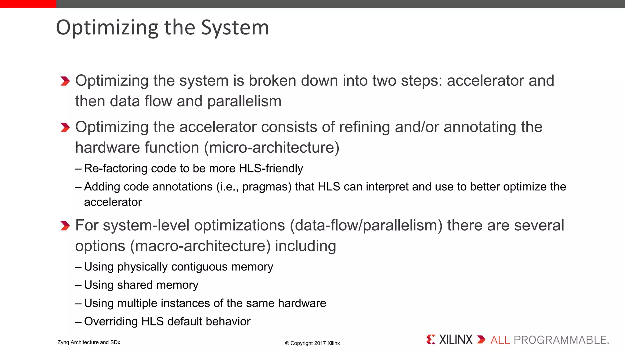 Optimizing the system is broken down into two steps: accelerator and
then data flow and parallelism
Optimizing the accelerator consists of refining and/or annotating the
hardware function (micro-architecture)
– Re-factoring code to be more HLS-friendly
– Adding code annotations (i.e., pragmas) that HLS can interpret and use to better optimize the
accelerator
For system-level optimizations (data-flow/parallelism) there are several
options (macro-architecture) including
– Using physically contiguous memory
– Using shared memory
– Using multiple instances of the same hardware
– Overriding HLS default behavior
Optimizing the System
© Copyright 2017 XilinxZynq Architecture and SDx
 