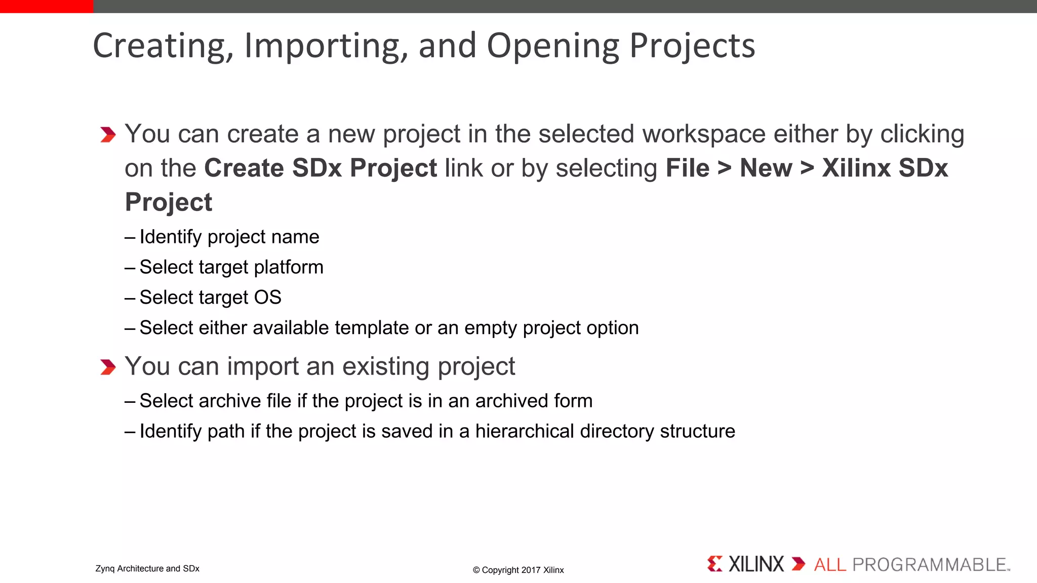 You can create a new project in the selected workspace either by clicking
on the Create SDx Project link or by selecting File > New > Xilinx SDx
Project
– Identify project name
– Select target platform
– Select target OS
– Select either available template or an empty project option
You can import an existing project
– Select archive file if the project is in an archived form
– Identify path if the project is saved in a hierarchical directory structure
Creating, Importing, and Opening Projects
© Copyright 2017 XilinxZynq Architecture and SDx
 