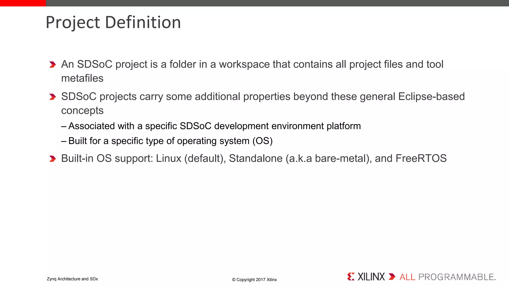 An SDSoC project is a folder in a workspace that contains all project files and tool
metafiles
SDSoC projects carry some additional properties beyond these general Eclipse-based
concepts
– Associated with a specific SDSoC development environment platform
– Built for a specific type of operating system (OS)
Built-in OS support: Linux (default), Standalone (a.k.a bare-metal), and FreeRTOS
Project Definition
© Copyright 2017 XilinxZynq Architecture and SDx
 
