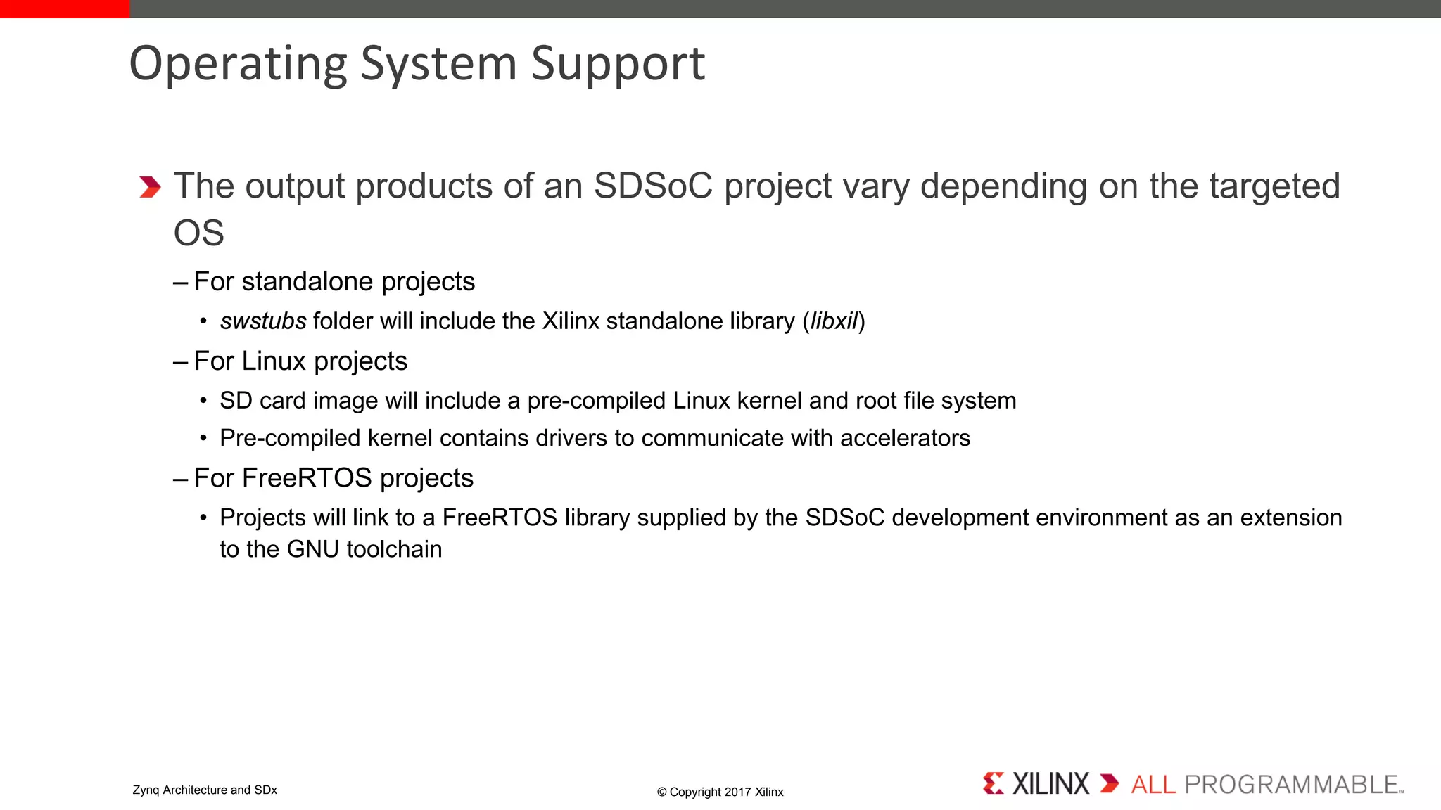 The output products of an SDSoC project vary depending on the targeted
OS
– For standalone projects
• swstubs folder will include the Xilinx standalone library (libxil)
– For Linux projects
• SD card image will include a pre-compiled Linux kernel and root file system
• Pre-compiled kernel contains drivers to communicate with accelerators
– For FreeRTOS projects
• Projects will link to a FreeRTOS library supplied by the SDSoC development environment as an extension
to the GNU toolchain
Operating System Support
© Copyright 2017 XilinxZynq Architecture and SDx
 