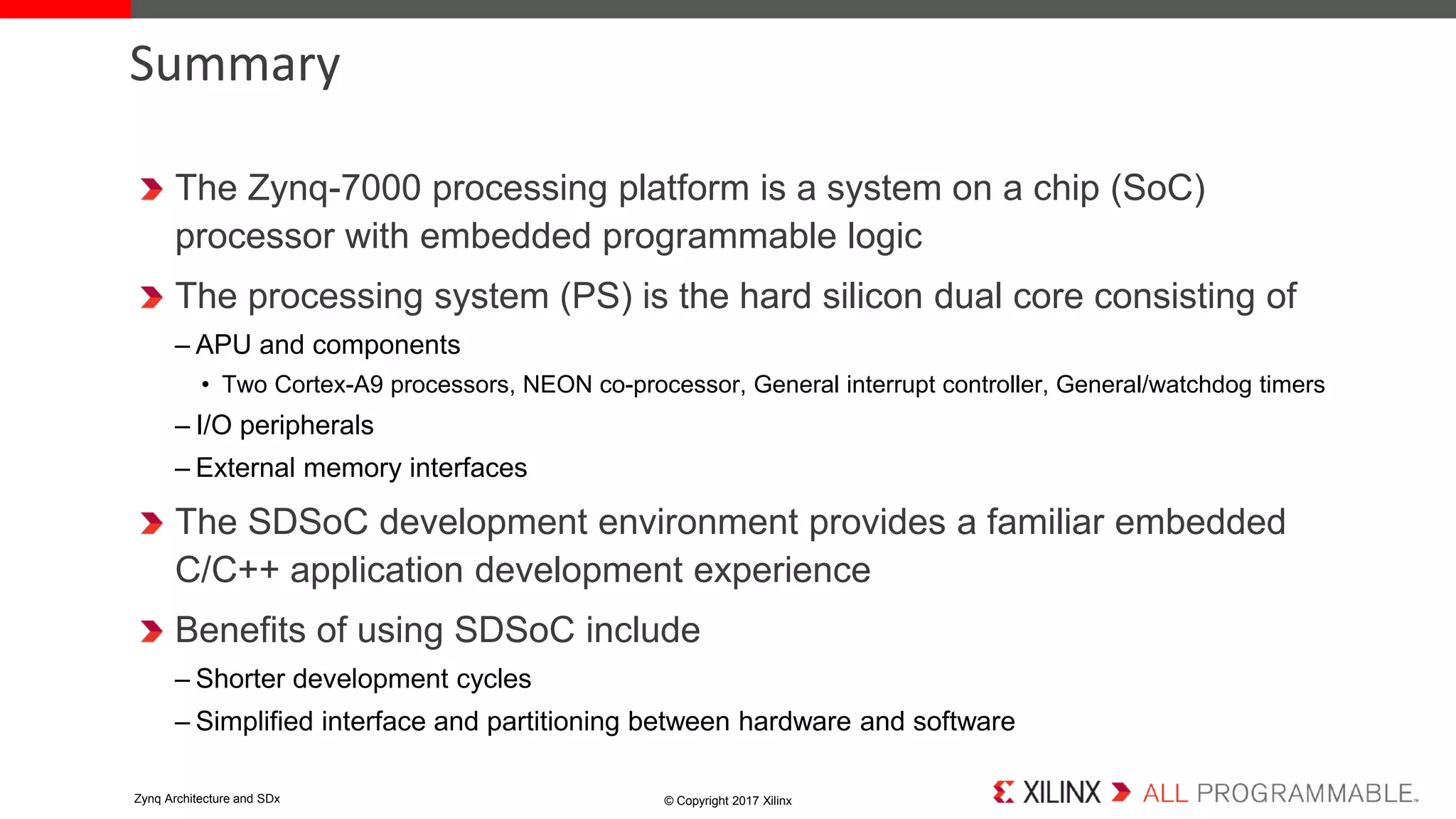 The Zynq-7000 processing platform is a system on a chip (SoC)
processor with embedded programmable logic
The processing system (PS) is the hard silicon dual core consisting of
– APU and components
• Two Cortex-A9 processors, NEON co-processor, General interrupt controller, General/watchdog timers
– I/O peripherals
– External memory interfaces
The SDSoC development environment provides a familiar embedded
C/C++ application development experience
Benefits of using SDSoC include
– Shorter development cycles
– Simplified interface and partitioning between hardware and software
Summary
© Copyright 2017 XilinxZynq Architecture and SDx
 