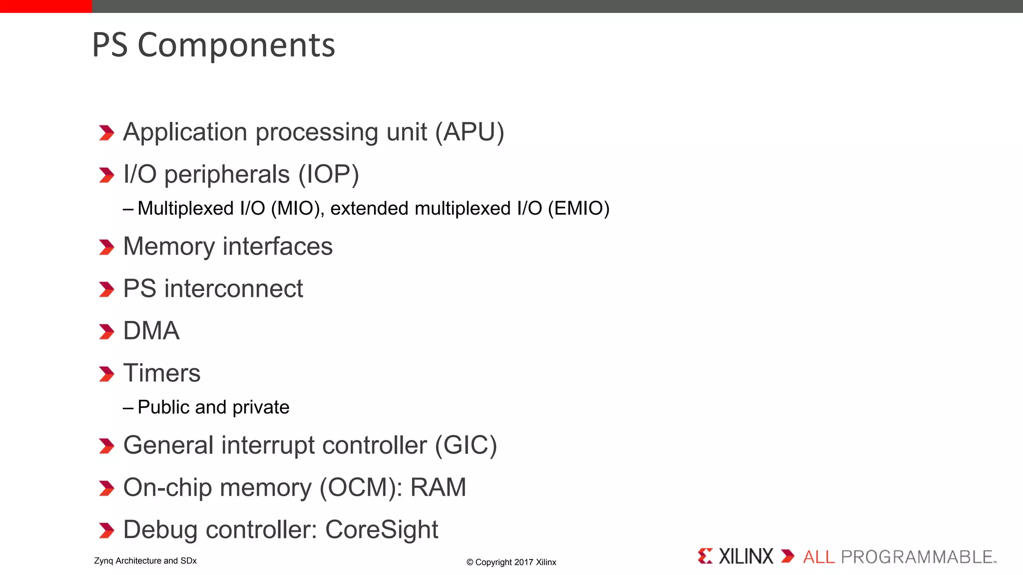 Application processing unit (APU)
I/O peripherals (IOP)
– Multiplexed I/O (MIO), extended multiplexed I/O (EMIO)
Memory interfaces
PS interconnect
DMA
Timers
– Public and private
General interrupt controller (GIC)
On-chip memory (OCM): RAM
Debug controller: CoreSight
PS Components
© Copyright 2017 XilinxZynq Architecture and SDx
 