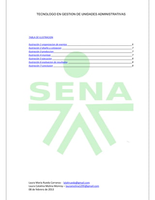 TECNOLOGO EN GESTION DE UNIDADES ADMINISTRATIVAS




TABLA DE ILUSTRACION

Ilustración 1-organizacion de eventos ____________________________________________________6
Ilustración 2-diseño y cotizacion ________________________________________________________7
Ilustración 3-produccion _______________________________________________________________7
Ilustración 4-montaje _________________________________________________________________7
Ilustración 5-ejecucion ________________________________________________________________8
Ilustración 6-evaluacion de resultados ___________________________________________________8
Ilustración 7-conclusion _______________________________________________________________8




Laura María Rueda Carranza - lalahrueda@gmail.com
Laura Catalina Molina Monroy – lauramolina1295@gmail.com
08 de febrero de 2013
 