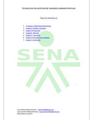 TECNOLOGO EN GESTION DE UNIDADES ADMINISTRATIVAS




                               TABLA DE HIPERVINCULO



       1.   1.Imagen 1- Organización de eventos
       2.   Imagen 2- Diseño y cotización
       3.   Imagen 3-Produccion
       4.   Imagen4- Montaje
       5.   Imagen 5 – Ejecución
       6.   Imagen 6-Evaluacion de resultados
       7.   Imagen 7- Conclusión




Laura María Rueda Carranza - lalahrueda@gmail.com
Laura Catalina Molina Monroy – lauramolina1295@gmail.com
08 de febrero de 2013
 
