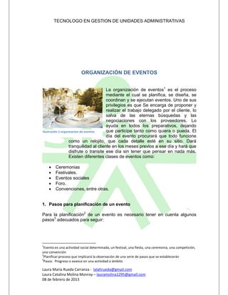 TECNOLOGO EN GESTION DE UNIDADES ADMINISTRATIVAS




                         ORGANIZACIÓN DE EVENTOS


                                        La organización de eventos1 es el proceso
                                        mediante el cual se planifica, se diseña, se
                                        coordinan y se ejecutan eventos. Uno de sus
                                        privilegios es que Se encarga de proponer y
                                        realizar el trabajo delegado por el cliente, lo
                                        salva de las eternas búsquedas y las
                                        negociaciones con los proveedores. Lo
                                        ayuda en todos los preparativos, dejando
Ilustración 1-organizacion de eventos   que participe tanto como quiera o pueda. El
                                        día del evento procurará que todo funcione
                   como un relojito, que cada detalle esté en su sitio. Dará
                   tranquilidad al cliente en los meses previos a ese día y hará que
                   disfrute o transite ese día sin tener que pensar en nada más.
                   Existen diferentes clases de eventos como:

       Ceremonias
       Festivales.
       Eventos sociales
       Foro.
       Convenciones, entre otras.


1. Pasos para planificación de un evento

Para la planificación2 de un evento es necesario tener en cuenta algunos
pasos3 adecuados para seguir:




1
 Evento:es una actividad social determinada, un festival, una fiesta, una ceremonia, una competición,
una convención
2
 Planificar:proceso que implicará la observación de una serie de pasos que se establecerán
3
 Pasos: Progreso o avance en una actividad o ámbito

Laura María Rueda Carranza - lalahrueda@gmail.com
Laura Catalina Molina Monroy – lauramolina1295@gmail.com
08 de febrero de 2013
 