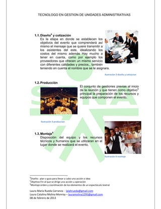 TECNOLOGO EN GESTION DE UNIDADES ADMINISTRATIVAS




    1.1. Diseño4 y cotización
         Es la etapa en donde se establecen los
         objetivos del evento que comprenderá así
         mismo el mensaje que se quiere transmitir a
         los asistentes del este, idealizando los
         costos del mismo además Hay mucho a
         tener en cuenta, como por ejemplo los
         proveedores que ofrecen un mismo servicio
         con diferentes calidades y precios., también
         teniendo en cuenta el nombre que se le asignara.
                                                                   Ilustración 2-diseño y cotizacion


    1.2. Producción
                                             El conjunto de gestiones previas al inicio
                                             de la reunión y que tienen como objetivo5
                                             principal la preparación de los recursos y
                                             equipos que componen el evento.




         Ilustración 3-produccion




    1.3. Montaje6
         Disposición del equipo y los recursos
         técnicos y humanos que se utilizaran en el
         lugar donde se realizará el evento.


                                                                   Ilustración 4-montaje




4
 Diseño: plan o guía para llevar a cabo una acción o idea
5
 Objetivo:Fin al que se dirige una acción u operación
6
 Montaje:orden y coordinación de los elementos de un espectáculo teatral

Laura María Rueda Carranza - lalahrueda@gmail.com
Laura Catalina Molina Monroy – lauramolina1295@gmail.com
08 de febrero de 2013
 