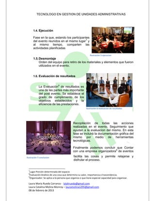 TECNOLOGO EN GESTION DE UNIDADES ADMINISTRATIVAS




       1.4. Ejecución

       Fase en la que, estando los participantes
       del evento reunidos en el mismo lugar7 y
       al mismo tiempo, comparten las
       actividades planificadas

                                                             Ilustración 5-ejecucion
       1.5. Desmontaje
            Orden del equipo para retiro de los materiales y elementos que fueron
            utilizados en el evento.


       1.6. Evaluación de resultados


            La Evaluación8 de resultados es
            una de las partes más importante
            del post evento. Se establece el
            grado de cumplimiento de los
            objetivos establecidos y la
            eficiencia de las prestaciones.
                                                         Ilustración 6-evaluacion de resultados




                                             Recopilación de todas las acciones
                                             realizadas en el evento. Seguimiento que
                                             ayudan a la evaluacion del mismo. En esta
                                             fase se incluirá la documentación gráfica del
                                             mismo por medio de herramientas
                                             tecnológicas.

                                             Finalmente podemos concluir que Contar
                                             con una empresa organizadora9 de eventos

Ilustración 7-conclusion                     facilita las cosas y permite relajarse y
                                             disfrutar el proceso.


  7
   Lugar:Porción determinada del espacio
  8
   Evaluación:Análisis de una cosa que determina su valor, importancia o trascendencia.
  9
   Organizador: Se aplica a la persona que organiza o que tiene especial capacidad para organizar.

  Laura María Rueda Carranza - lalahrueda@gmail.com
  Laura Catalina Molina Monroy – lauramolina1295@gmail.com
  08 de febrero de 2013
 