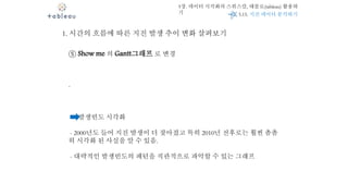 5장. 데이터 시각화의 스위스칼, 태블로(tableau) 활용하
기
1. 시간의 흐름에 따른 지진 발생 추이 변화 살펴보기
⑤ Show me 의 Gantt그래프 로 변경
-
발생빈도 시각화
- 2000년도 들어 지진 발생이 더 잦아졌고 특히 2010년 전후로는 훨씬 촘촘
히 시각화 된 사실을 알 수 있음.
- 대략적인 발생빈도의 패턴을 직관적으로 파악할 수 있는 그래프
5.15. 지진 데이터 분석하기
 