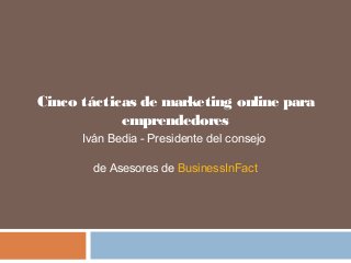 Cinco tácticas de marketing online para
emprendedores
Iván Bedia - Presidente del consejo
de Asesores de BusinessInFact
 