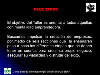 OBJETIVOS
El objetivo del Taller es orientar a todos aquellos
con mentalidad emprendedora.
Buscamos impulsar la creación de empresas,
por medio de seis secciones que te enseñarán
paso a paso las diferentes etapas que se deben
tener en cuenta, para crear su propio negocio,
asegurar su viabilidad y disfrutar del éxito.
Curso basado en metodología de Enseñanza SENA
