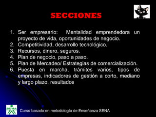 SECCIONES
1. Ser empresario: Mentalidad emprendedora un
proyecto de vida, oportunidades de negocio.
2. Competitividad, desarrollo tecnológico.
3. Recursos, dinero, seguros.
4. Plan de negocio, paso a paso.
5. Plan de Mercadeo/ Estrategias de comercialización.
6. Puesta en marcha, trámites varios, tipos de
empresas, indicadores de gestión a corto, mediano
y largo plazo, resultados
Curso basado en metodología de Enseñanza SENA