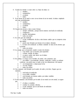Prof :luis Castillo
8. Cuando los metales se unen entre sí, el tipo de enlace es:
1. ? metálico
2. ? semimetálico
3. ? covalente
4. ? iónico
9. Si un átomo de un metal se une con un átomo de un no-metal, el enlace empleado
será muy probablemente
1. ? metálico
2. ? semimetálico
3. ? covalente
4. ? iónico
10. Cunado dos átomos o más se unen forman:
1. ? siempre moléculas, porque toda la materia está hecha de moléculas
2. ? compuestos
3. ? mezclas heterogéneas
4. ? todas son ciertas
11. Es cierto que una molécula
1. ? es una combinación de dos o más átomos unidos que se comporta como
una unidad
2. ? puede estar formada por átomos de un mismo elemento
3. ? la masa de la molécula se obtiene sumando la masa de los átomos que
la forman
4. ? todas son ciertas
12. La energía que se desprende cuando se unen dos átomos:
1. ? es la misma que se necesita para separarlos
2. ? se llama energía de enlace
3. ? es mayor cuanto más fuerte sea el enlace
4. ? todas son ciertas
13. En química se conoce con el nombre de cristal, a las sustancias que:
1. ? son sólidos y sus partículas (átomos, moléculas o iones) se ordenan
conforme a un patrón que se repite en las tres dimensiones del espacio
2. ? son transparentes y dejan pasar la luz
3. ? son muy frágiles
4. ? todas son ciertas
14. Una sustancia está formada por la unión de sodio y de cloro. Seguro que esa
sustancia:
1. ? está hecha de moléculas
2. ? es un sólido cristalino
3. ? está formada por átomos unidos por enlace metálico
4. ? todas son ciertas
15. Si una sustancia está formada por la unión de un metal con otro metal, es seguro
que:
1. ? el enlace es metálico
2. ? conduce la corriente eléctrica
3. ? es una sustancia que no está hecha de moléculas
4. ? todas son ciertas
 