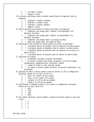 Prof :luis Castillo
3. ? con enlace covalente
4. ? ninguna es cierta
24. Los átomos que forman enlace covalente pueden formar los siguientes tipos de
sustancias:
1. ? moléculas y cristales covalentes
2. ? moléculas y cristales iónicos
3. ? moléculas y cristales metálicos
4. ? ninguna es cierta
25. ¿Qué es necesario para separar los átomos que forman un compuesto?
1. ? suministrar una energía igual o superior a la desprendida en la
formación del enlace
2. ? suministrar una energía igual o inferior a la desprendida en la
formación del enlace
3. ? suministrar una energía menor a la energía de enlace
4. ? quitar una energía igual a la energía de enlace
26. ¿Qué hechos de los descritos no sucede cuando dos átomos se aproximan?
1. ? se producen fuerzas de repulsión entre los electrones de ambos átomos
2. ? se producen fuerzas de respulsión entre los núcleos de ambos átomos
3. ? se producen fuerzas de atracción entre los electrones de un átomo y el
núcleo del otro
4. ? se producen fuerzas de atracción entre los núcleos de ambos átomos
27. ¿Qué frase no es cierta?
1. ? la naturaleza del enlace es de tipo electrostático
2. ? los átomos se enlazan para formar compuestos con el fin de aquirir
conjuntamente configuraraciones electrónicas estables
3. ? cuando los átomos se unen absorben energía
4. ? los enlaces se forman cuando las fuerzas de atracción contrarrestan a las
de repulsión
28. ¿Qué tipo de enlace se forma cuando se unen los átomos A y B? La configuración
electrónica externa de A es s2p5 y de B es s2.
1. ? iónico (A es metal y B es no-metal)
2. ? iónico (A es no-metal y B es metal)
3. ? covalente (A y B son dos no-metales)
4. ? metálico (A y B son dos metales)
29. ¿Qué fórmula se obtendrá cuando A y B se unan? La configuración electrónica
externa de A es s2p5 y de B es s2.
1. ? BA2
2. ? A2B
3. ? AB2
4. ? B2A
30. ¿De cuántos electrones externos tienden a rodearse los átomos cuando se unen unos
a otros?
1. ? 9
2. ? 8
3. ? 7
4. ? 6
 